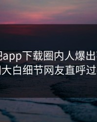 昨晚杏吧app下载圈内人爆出花絮，真相大白细节网友直呼过瘾