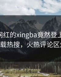 发现！网红的xingba竟然登上杏吧app下载热搜，火热评论区炸了