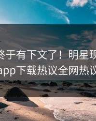 Xingba终于有下文了！明星现身回应，杏吧app下载热议全网热议不断