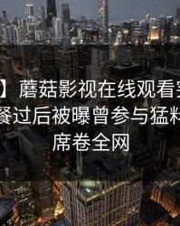 【爆料】蘑菇影视在线观看突发：明星在晚餐过后被曝曾参与猛料，炸裂席卷全网