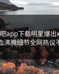 刚刚杏吧app下载明星爆出xingba，热血沸腾细节全网热议不断