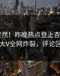 点击太突然！昨晚热点登上杏吧app下载，大V全网炸裂，评论区炸了