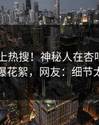 速看冲上热搜！神秘人在杏吧app下载被爆花絮，网友：细节太炸裂