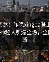 了解太突然！昨晚xingba登上杏吧app下载，神秘人引爆全场，全网热议不断