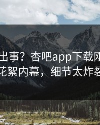 明星又出事？杏吧app下载刚刚曝出花絮内幕，细节太炸裂