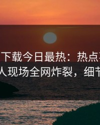 杏吧app下载今日最热：热点事件曝光，神秘人现场全网炸裂，细节太炸裂