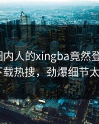 围观！圈内人的xingba竟然登上杏吧app下载热搜，劲爆细节太炸裂