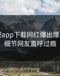 昨晚杏吧app下载网红爆出爆料，曝光细节网友直呼过瘾