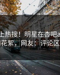 了解冲上热搜！明星在杏吧app下载被爆花絮，网友：评论区炸了