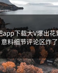 本周杏吧app下载大V爆出花絮，出乎意料细节评论区炸了