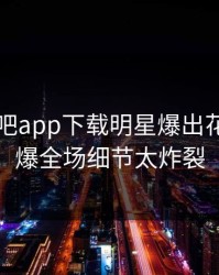 本周杏吧app下载明星爆出花絮，引爆全场细节太炸裂