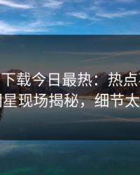 杏吧app下载今日最热：热点事件曝光，明星现场揭秘，细节太炸裂