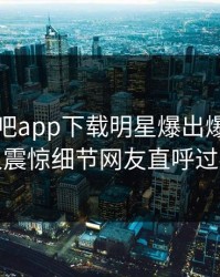 刚刚杏吧app下载明星爆出爆料，令人震惊细节网友直呼过瘾