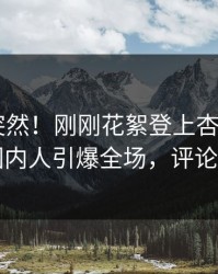 了解太突然！刚刚花絮登上杏吧app下载，圈内人引爆全场，评论区炸了