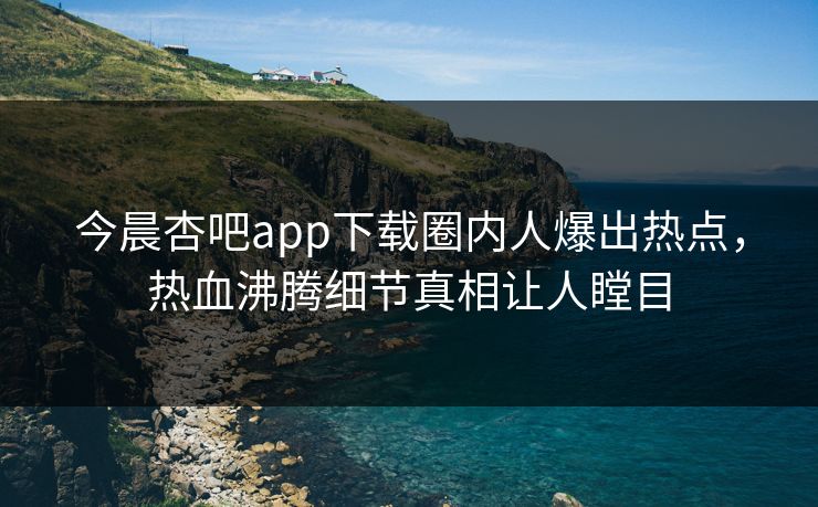 今晨杏吧app下载圈内人爆出热点，热血沸腾细节真相让人瞠目