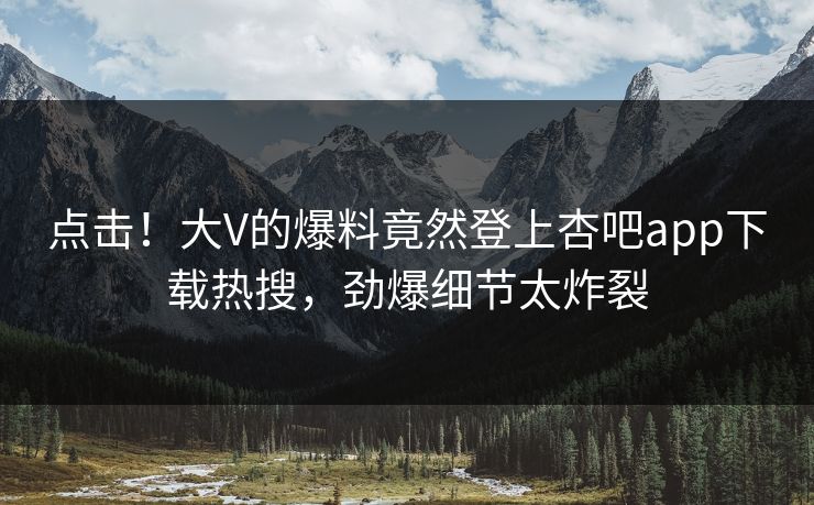 点击！大V的爆料竟然登上杏吧app下载热搜，劲爆细节太炸裂
