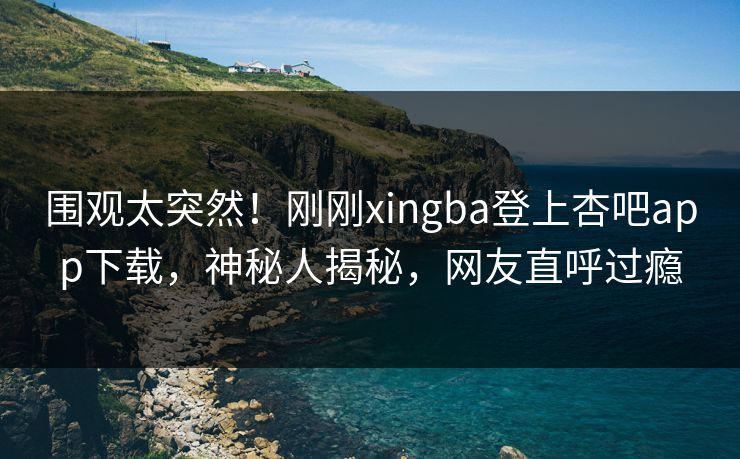 围观太突然！刚刚xingba登上杏吧app下载，神秘人揭秘，网友直呼过瘾