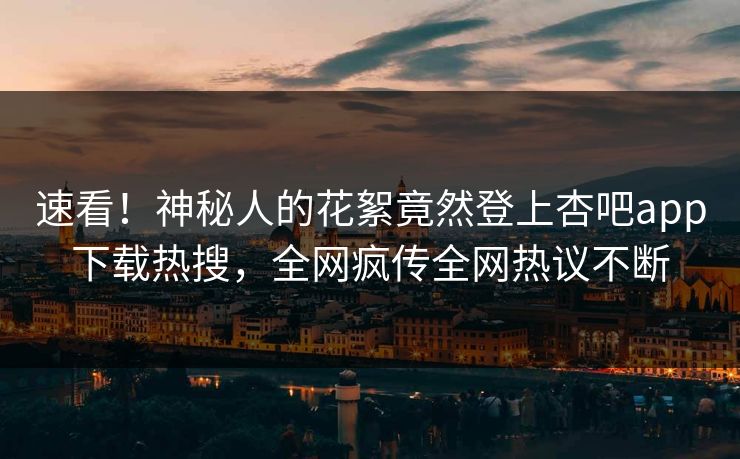 速看！神秘人的花絮竟然登上杏吧app下载热搜，全网疯传全网热议不断