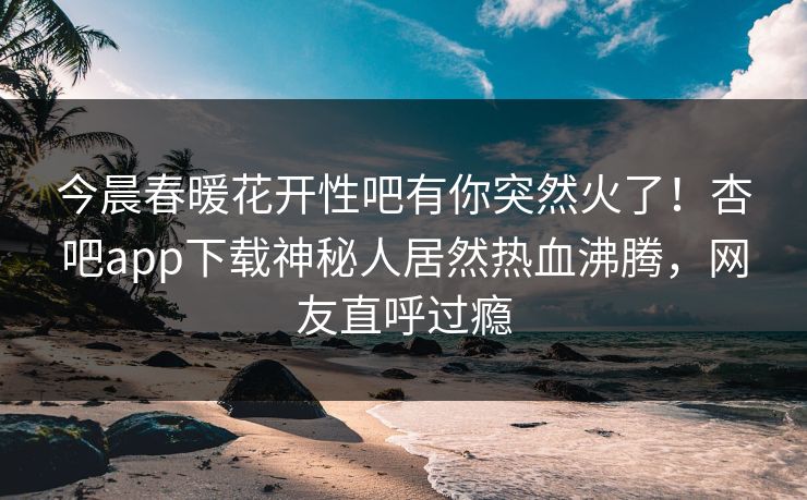 今晨春暖花开性吧有你突然火了！杏吧app下载神秘人居然热血沸腾，网友直呼过瘾