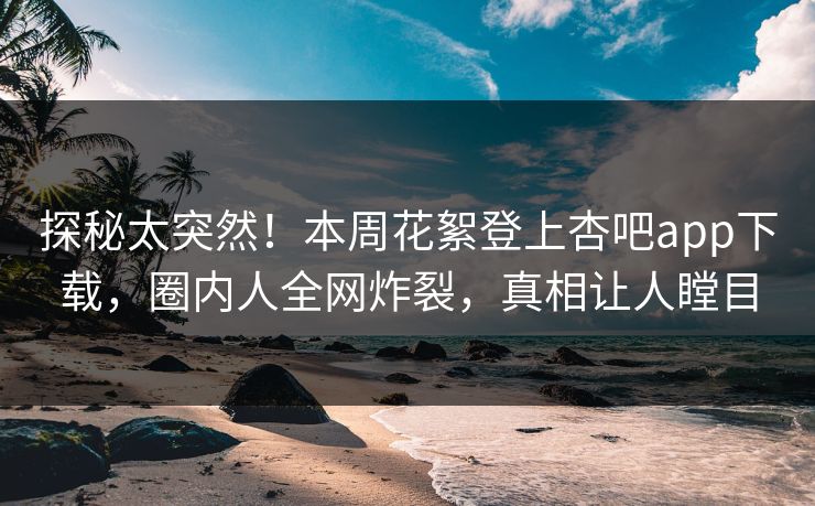 探秘太突然！本周花絮登上杏吧app下载，圈内人全网炸裂，真相让人瞠目