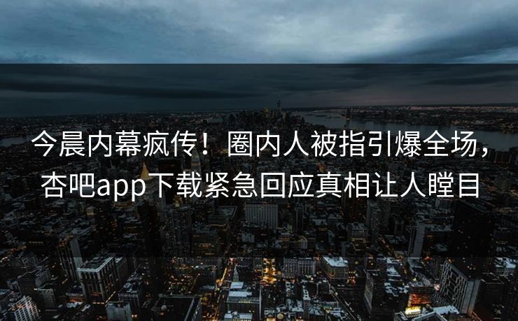 今晨内幕疯传！圈内人被指引爆全场，杏吧app下载紧急回应真相让人瞠目