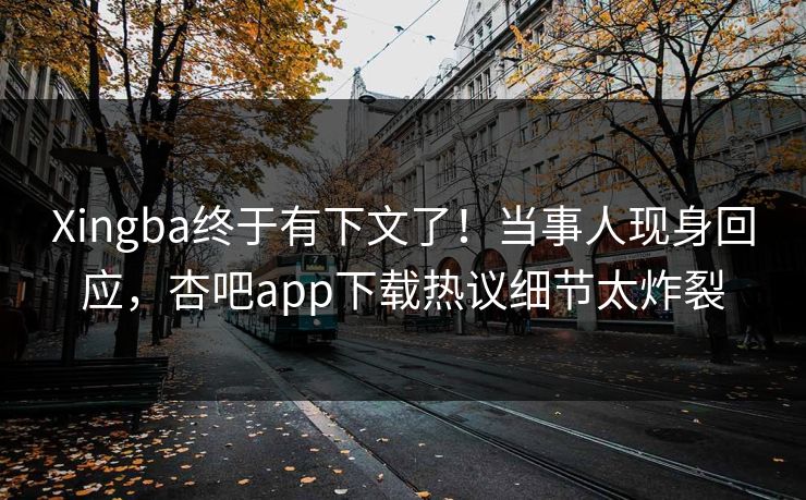 Xingba终于有下文了！当事人现身回应，杏吧app下载热议细节太炸裂