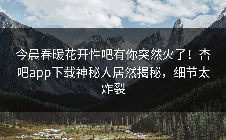 今晨春暖花开性吧有你突然火了！杏吧app下载神秘人居然揭秘，细节太炸裂