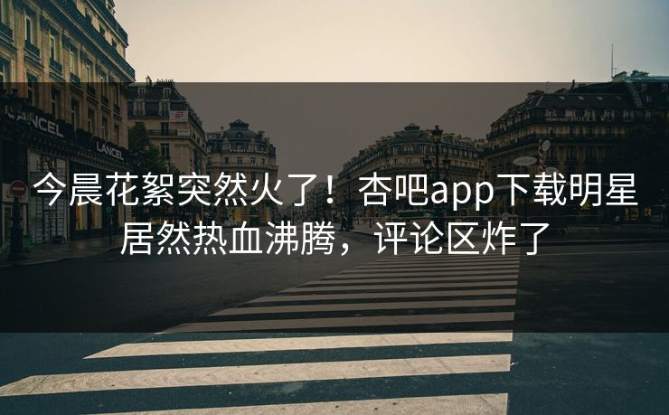 今晨花絮突然火了！杏吧app下载明星居然热血沸腾，评论区炸了