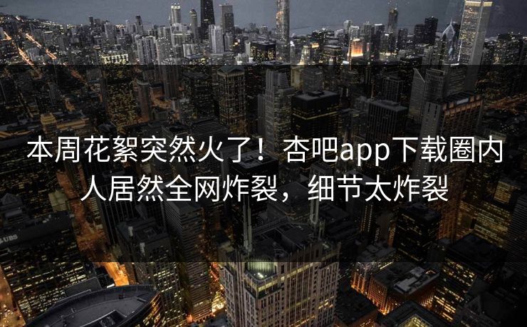 本周花絮突然火了！杏吧app下载圈内人居然全网炸裂，细节太炸裂