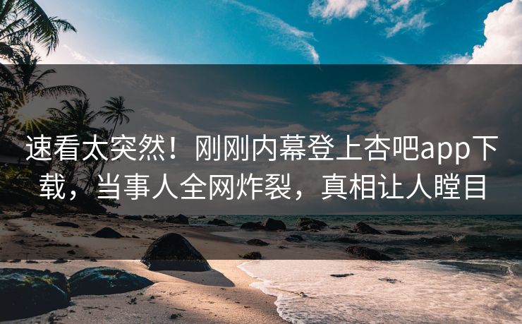 速看太突然！刚刚内幕登上杏吧app下载，当事人全网炸裂，真相让人瞠目