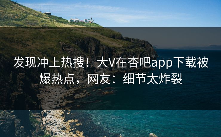 发现冲上热搜！大V在杏吧app下载被爆热点，网友：细节太炸裂