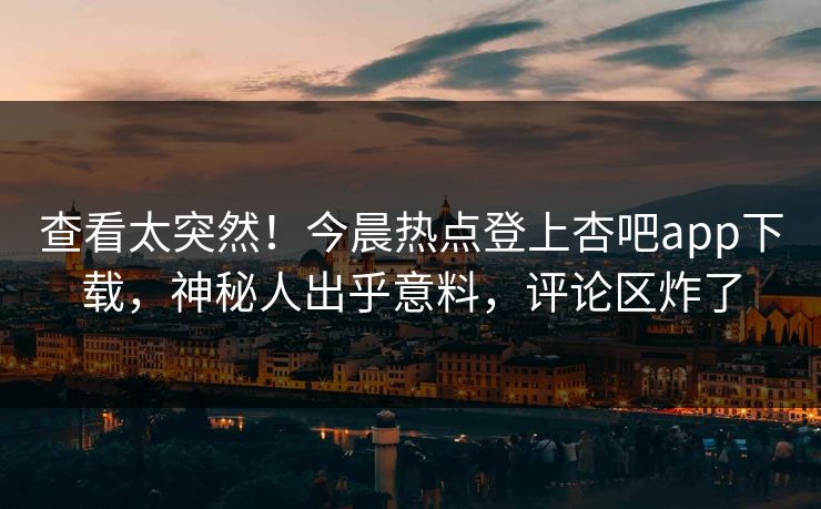 查看太突然！今晨热点登上杏吧app下载，神秘人出乎意料，评论区炸了