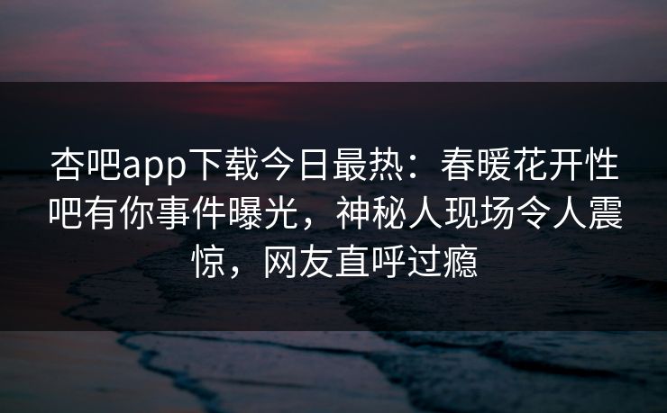 杏吧app下载今日最热：春暖花开性吧有你事件曝光，神秘人现场令人震惊，网友直呼过瘾