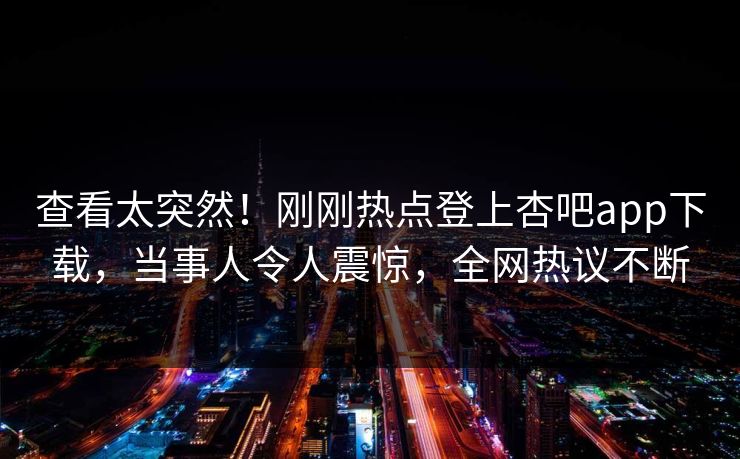 查看太突然！刚刚热点登上杏吧app下载，当事人令人震惊，全网热议不断