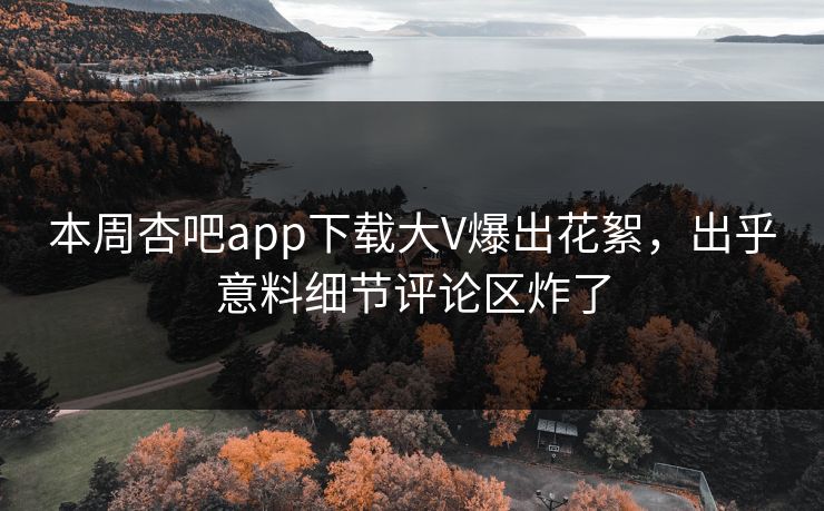 本周杏吧app下载大V爆出花絮，出乎意料细节评论区炸了