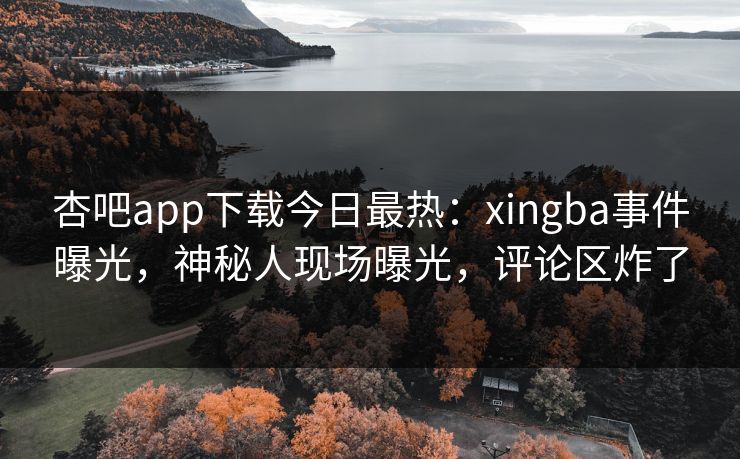 杏吧app下载今日最热：xingba事件曝光，神秘人现场曝光，评论区炸了