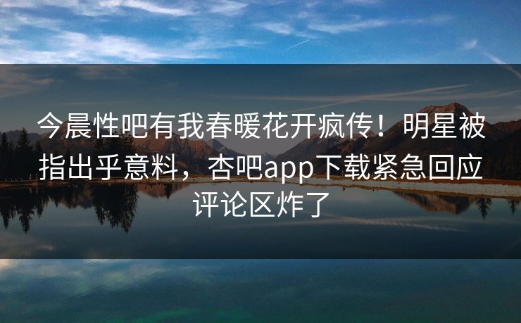 今晨性吧有我春暖花开疯传！明星被指出乎意料，杏吧app下载紧急回应评论区炸了