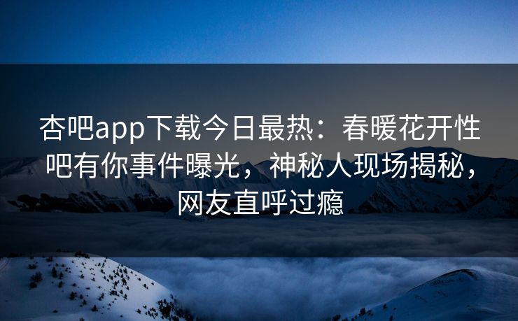 杏吧app下载今日最热：春暖花开性吧有你事件曝光，神秘人现场揭秘，网友直呼过瘾
