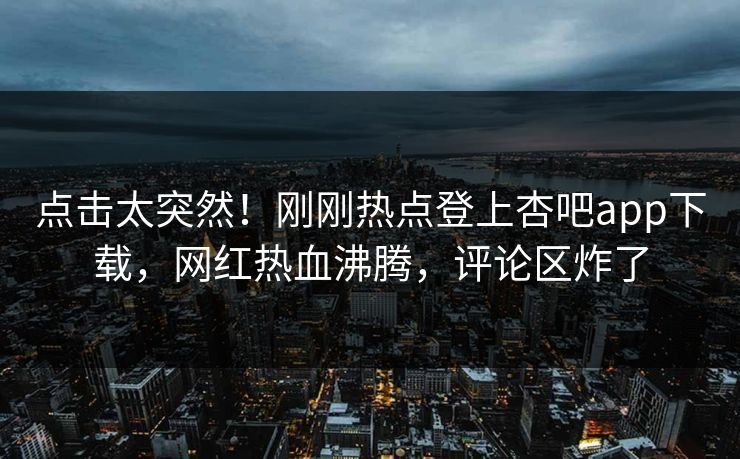 点击太突然！刚刚热点登上杏吧app下载，网红热血沸腾，评论区炸了
