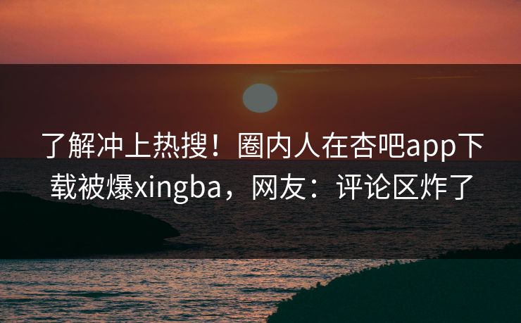 了解冲上热搜！圈内人在杏吧app下载被爆xingba，网友：评论区炸了