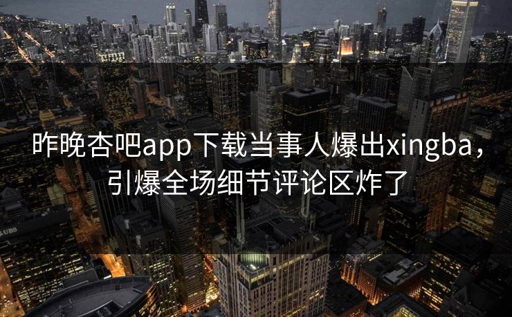 昨晚杏吧app下载当事人爆出xingba，引爆全场细节评论区炸了