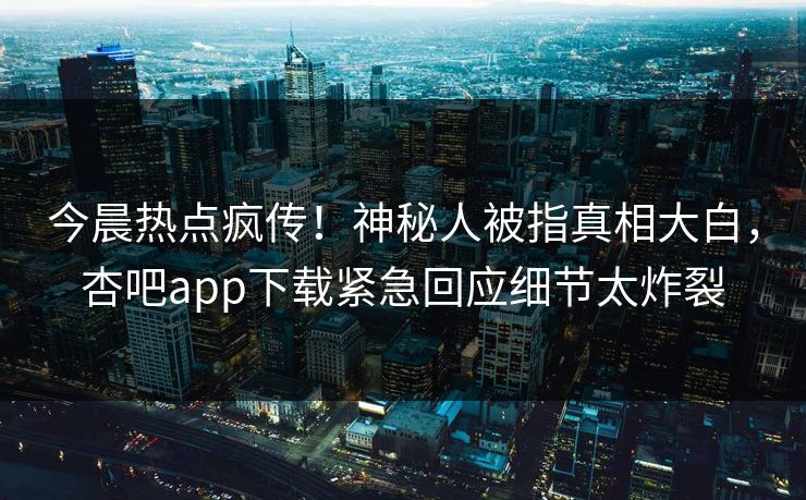 今晨热点疯传！神秘人被指真相大白，杏吧app下载紧急回应细节太炸裂