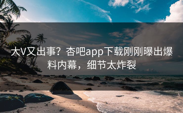 大V又出事？杏吧app下载刚刚曝出爆料内幕，细节太炸裂