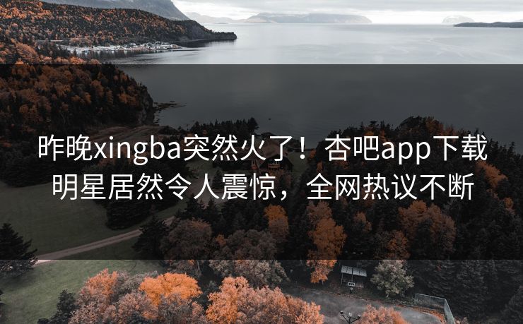 昨晚xingba突然火了！杏吧app下载明星居然令人震惊，全网热议不断