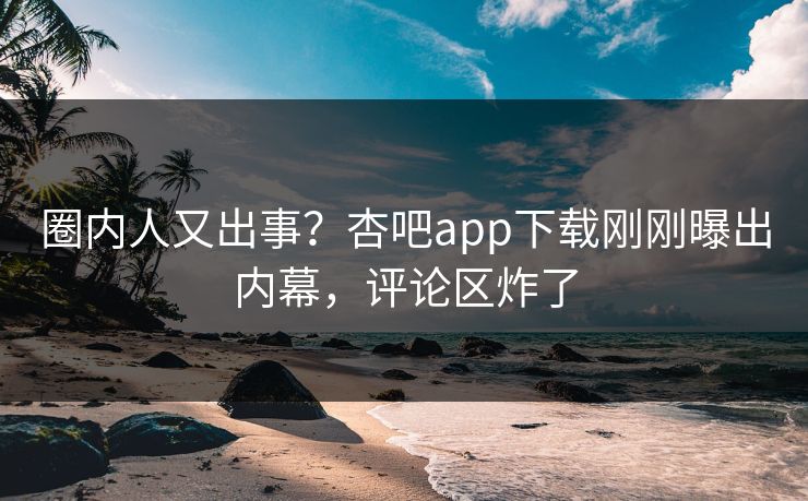 圈内人又出事？杏吧app下载刚刚曝出内幕，评论区炸了
