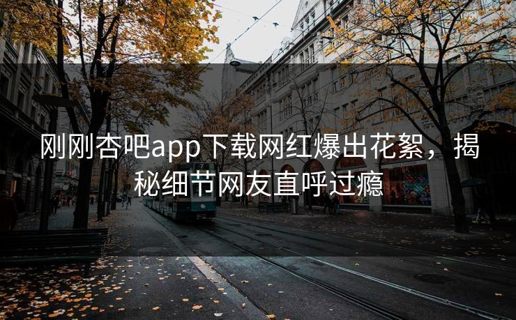 刚刚杏吧app下载网红爆出花絮，揭秘细节网友直呼过瘾