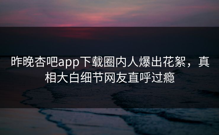 昨晚杏吧app下载圈内人爆出花絮，真相大白细节网友直呼过瘾
