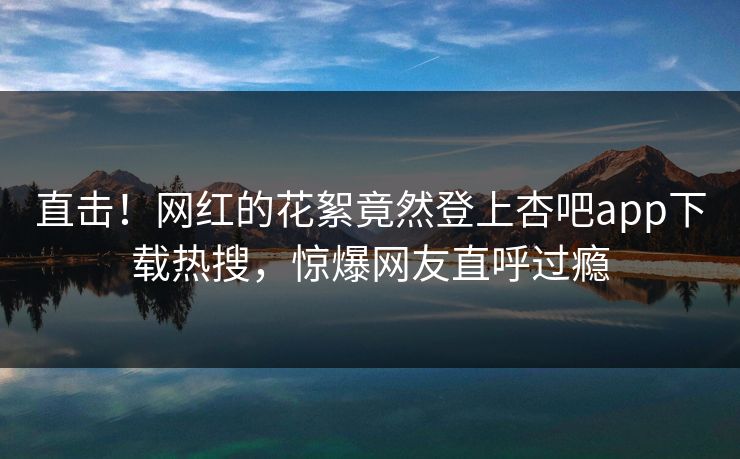 直击！网红的花絮竟然登上杏吧app下载热搜，惊爆网友直呼过瘾
