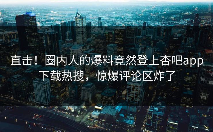 直击！圈内人的爆料竟然登上杏吧app下载热搜，惊爆评论区炸了