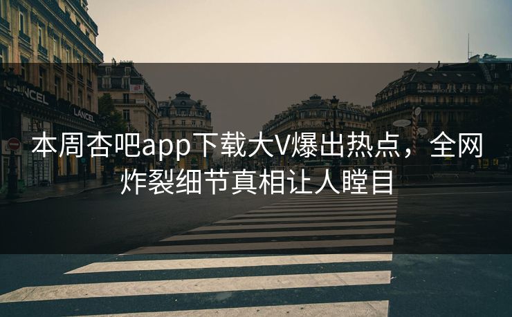 本周杏吧app下载大V爆出热点，全网炸裂细节真相让人瞠目